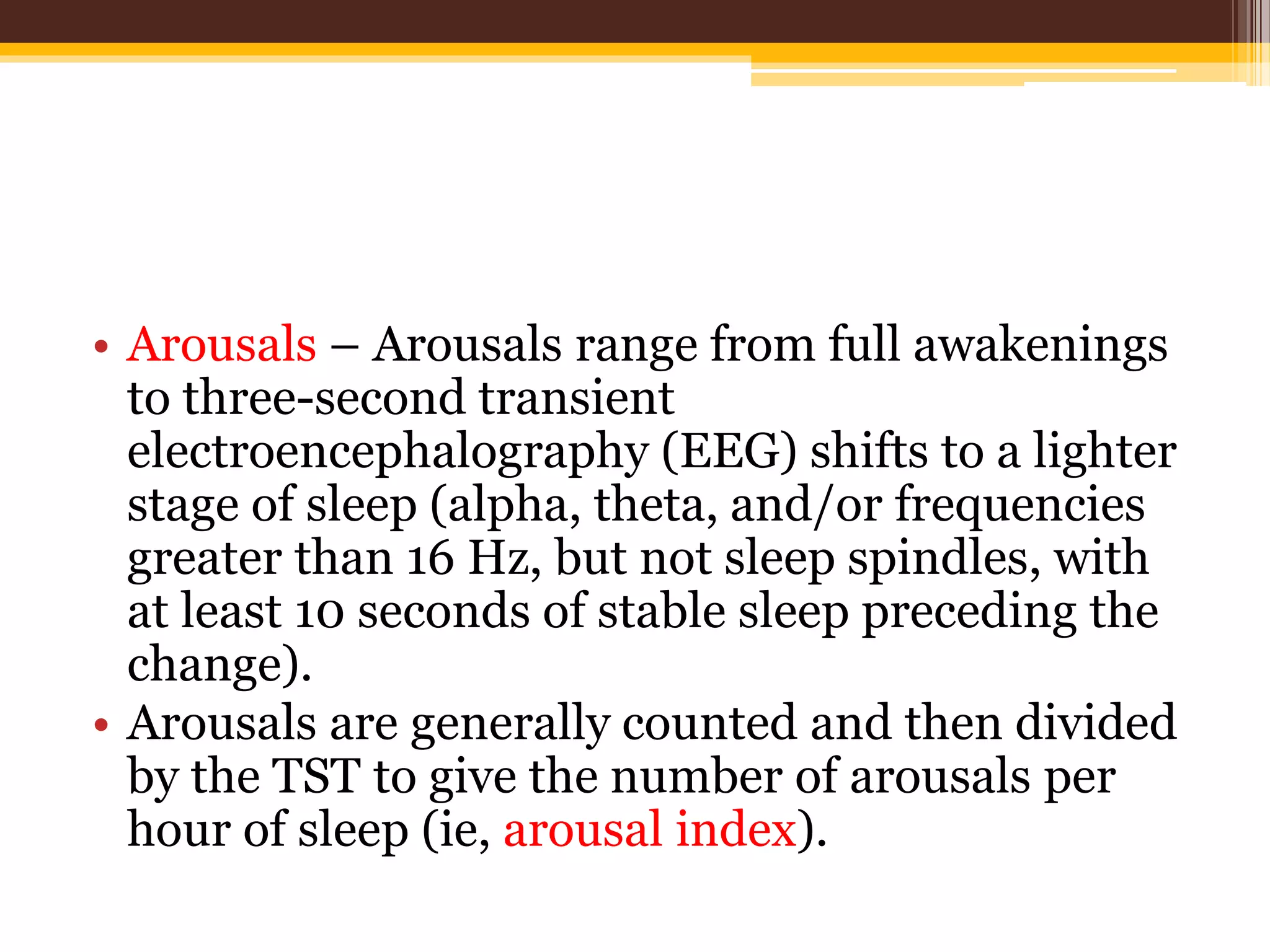 • Arousals – Arousals range from full awakenings
to three-second transient
electroencephalography (EEG) shifts to a lighter
stage of sleep (alpha, theta, and/or frequencies
greater than 16 Hz, but not sleep spindles, with
at least 10 seconds of stable sleep preceding the
change).
• Arousals are generally counted and then divided
by the TST to give the number of arousals per
hour of sleep (ie, arousal index).
 