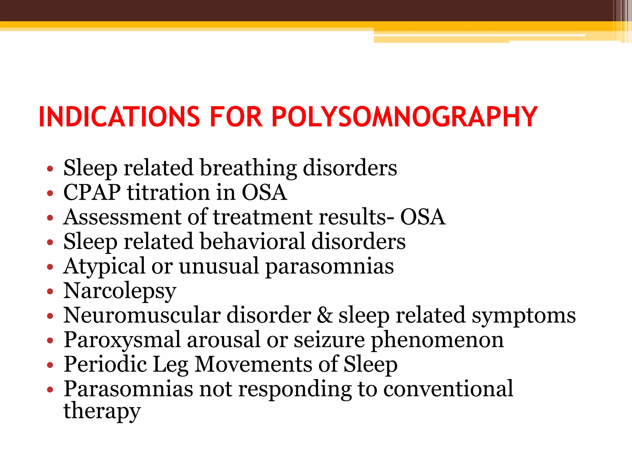 INDICATIONS FOR POLYSOMNOGRAPHY
• Sleep related breathing disorders
• CPAP titration in OSA
• Assessment of treatment results- OSA
• Sleep related behavioral disorders
• Atypical or unusual parasomnias
• Narcolepsy
• Neuromuscular disorder & sleep related symptoms
• Paroxysmal arousal or seizure phenomenon
• Periodic Leg Movements of Sleep
• Parasomnias not responding to conventional
therapy
 