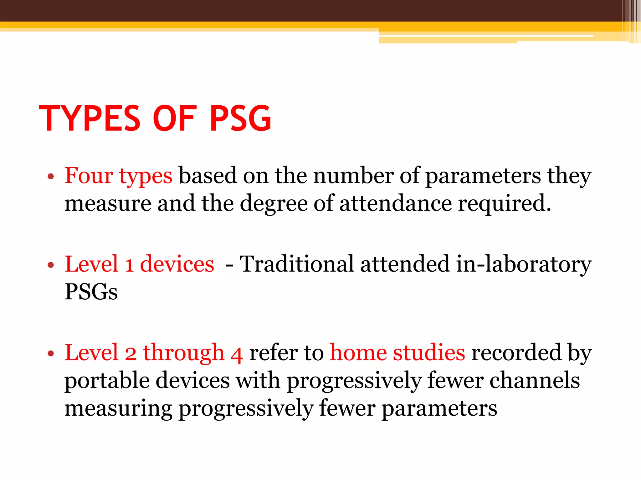TYPES OF PSG
• Four types based on the number of parameters they
measure and the degree of attendance required.
• Level 1 devices - Traditional attended in-laboratory
PSGs
• Level 2 through 4 refer to home studies recorded by
portable devices with progressively fewer channels
measuring progressively fewer parameters
 
