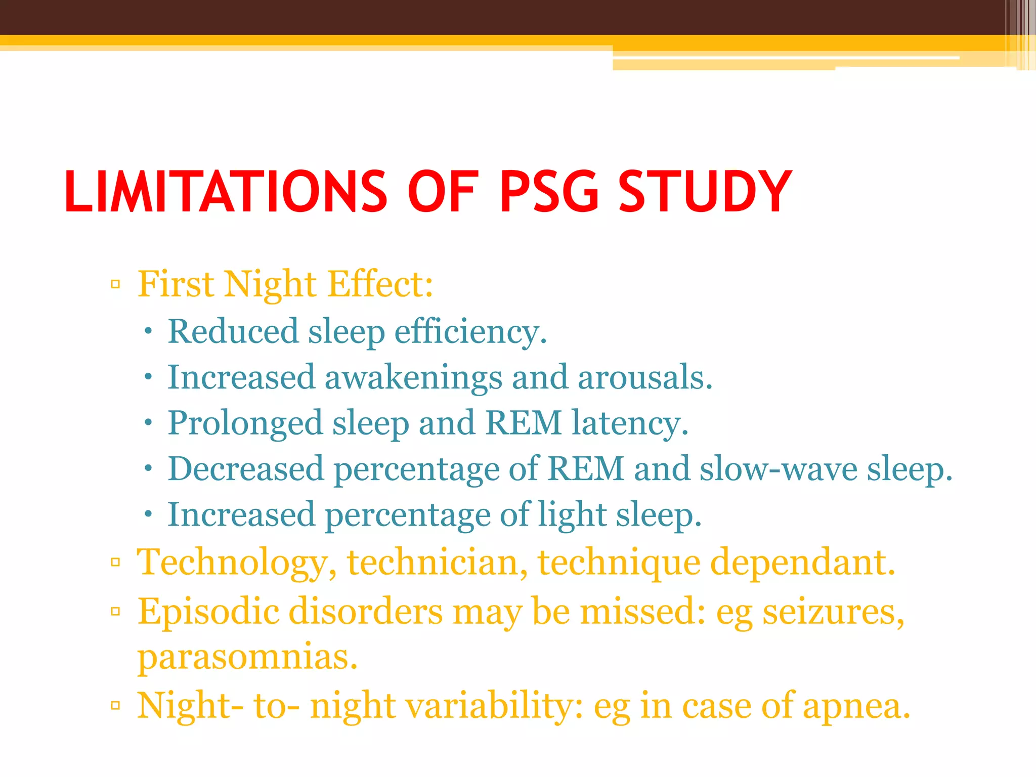 LIMITATIONS OF PSG STUDY
▫ First Night Effect:
 Reduced sleep efficiency.
 Increased awakenings and arousals.
 Prolonged sleep and REM latency.
 Decreased percentage of REM and slow-wave sleep.
 Increased percentage of light sleep.
▫ Technology, technician, technique dependant.
▫ Episodic disorders may be missed: eg seizures,
parasomnias.
▫ Night- to- night variability: eg in case of apnea.
 