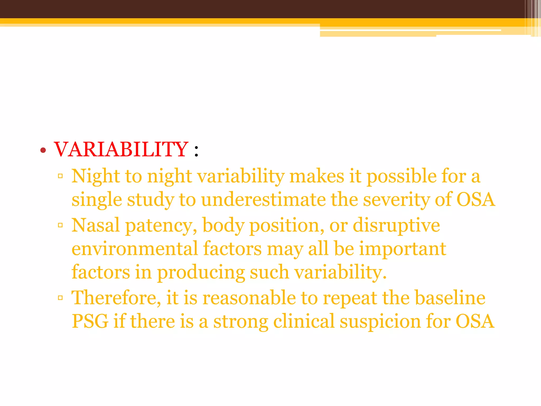 • VARIABILITY :
▫ Night to night variability makes it possible for a
single study to underestimate the severity of OSA
▫ Nasal patency, body position, or disruptive
environmental factors may all be important
factors in producing such variability.
▫ Therefore, it is reasonable to repeat the baseline
PSG if there is a strong clinical suspicion for OSA
 