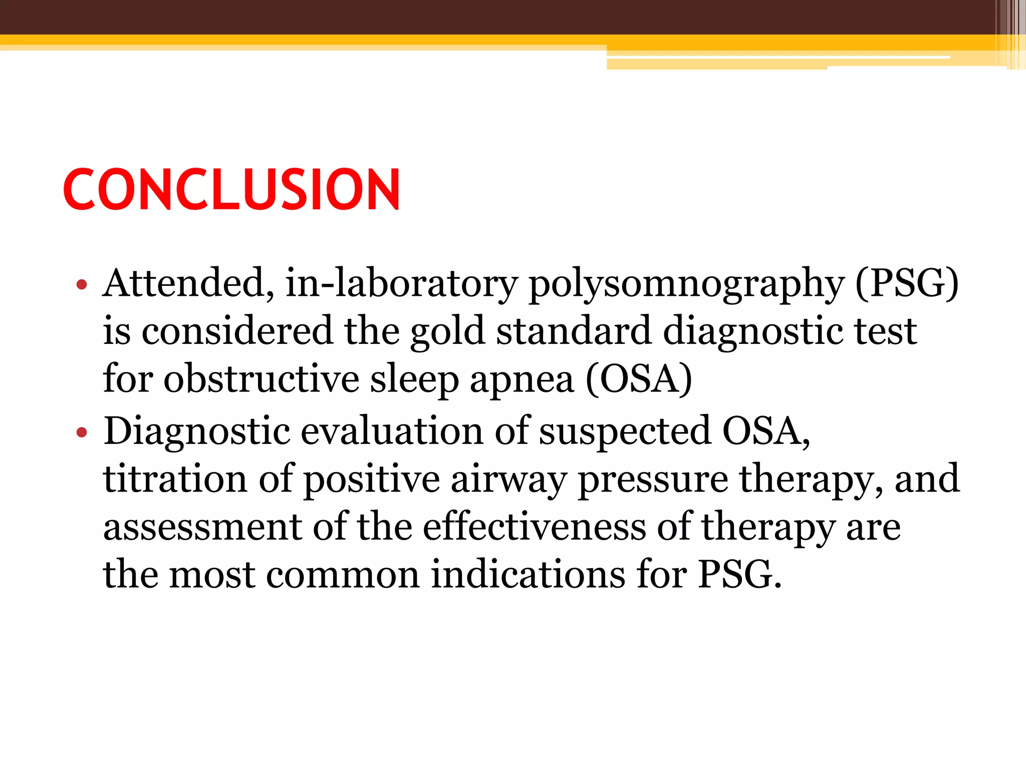CONCLUSION
• Attended, in-laboratory polysomnography (PSG)
is considered the gold standard diagnostic test
for obstructive sleep apnea (OSA)
• Diagnostic evaluation of suspected OSA,
titration of positive airway pressure therapy, and
assessment of the effectiveness of therapy are
the most common indications for PSG.
 