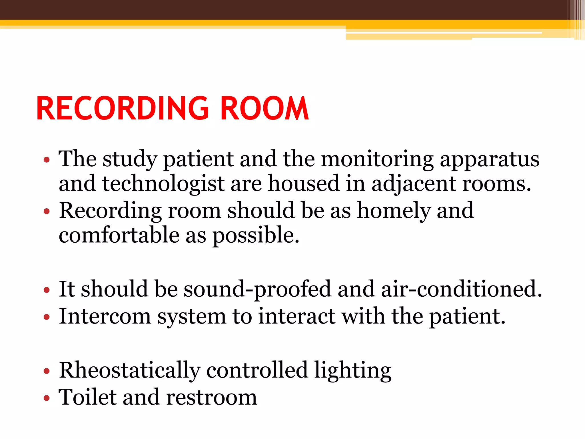 RECORDING ROOM
• The study patient and the monitoring apparatus
and technologist are housed in adjacent rooms.
• Recording room should be as homely and
comfortable as possible.
• It should be sound-proofed and air-conditioned.
• Intercom system to interact with the patient.
• Rheostatically controlled lighting
• Toilet and restroom
 