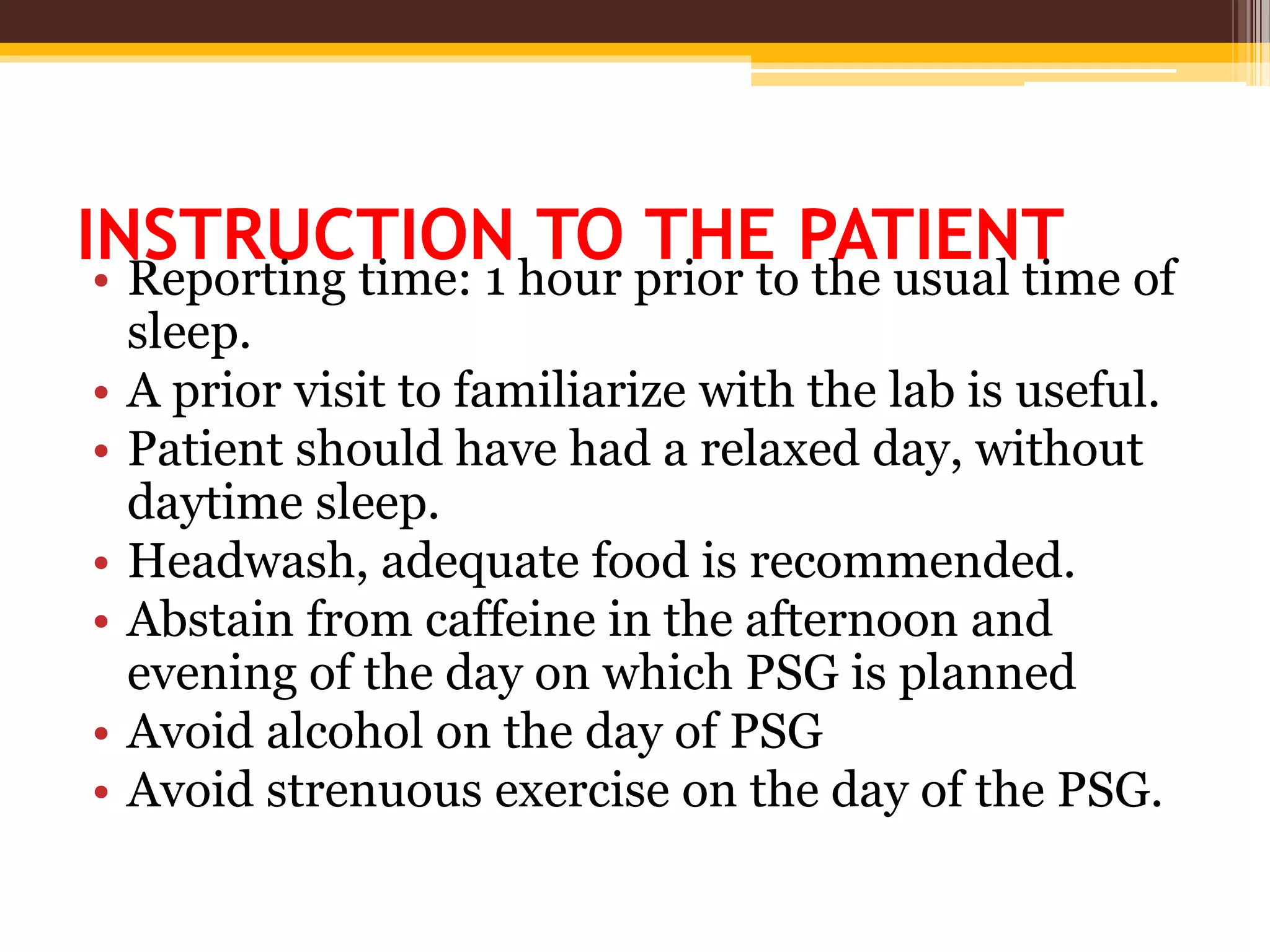 INSTRUCTION TO THE PATIENT
• Reporting time: 1 hour prior to the usual time of
sleep.
• A prior visit to familiarize with the lab is useful.
• Patient should have had a relaxed day, without
daytime sleep.
• Headwash, adequate food is recommended.
• Abstain from caffeine in the afternoon and
evening of the day on which PSG is planned
• Avoid alcohol on the day of PSG
• Avoid strenuous exercise on the day of the PSG.
 