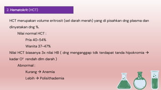 HCT merupakan volume eritrosit (sel darah merah) yang di pisahkan dng plasma dan
dinyatakan dng %.
Nilai normal HCT :
Pria 40-54%
Wanita 37-47%
Nilai HCT biasanya 3x nilai HB ( dng menganggap tdk terdapat tanda hipokromia 
kadar O² rendah dlm darah )
Abnormal :
Kurang  Anemia
Lebih  Polisithademia
2. Hematokrit (HCT)
 