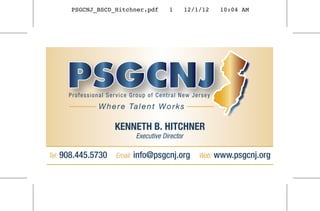 PSGCNJ_BSCD_Hitchner.pdf            1        12/1/12     10:04 AM




         Professional Service Group of Central New Jersey
                   W h e r e Ta l e n t W o r k s

                        KENNETH B. HITCHNER
                                  Executive Director

Tel:   908.445.5730      Email:   info@psgcnj.org          Web:   www.psgcnj.org
 