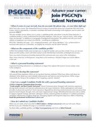 Advance your career:
Professional Service Group of Central New Jersey
                      W h e r e Ta l e n t W o r k s
                                                               Join PSGCNJ’s
                                                               Talent Network!
 When it comes to your next job, how do you make the phone ring…or your inbox light up?
 Well, here’s the answer: The Professional Service Group of Central New Jersey has created the PSGCNJ Career
 Center, which is operated by a volunteer committee that builds relationships with employers and recruiters and
 promotes YOU!!!
 This free member service allows you to create a candidate profile and submit it into the Talent Network. A
 candidate profile is a short, professional bio that tells employers “who you are” and succinctly “what unique
 value you provide” in addition to a paragraph of background information. The profiles end with your email
 address so employers can contact you directly – avoiding any middlemen.
 PSGCNJ’s “Members At-Large,” a.k.a. employed members, and “Active Members,” a.k.a. professionals in
 transition who work on a committee, are eligible for inclusion into the Talent Network.

 What are the components of the candidate profile?
 A PSGCNJ Candidate Profile must include your six-digit ID number and your title in bold. (If you are not sure
 about your ID number, check with Dirk Graham on the Membership Committee at dirkhg@comcast.net.)
 Next, you need a first-person branding statement that communicates your value in the marketplace.
 Then, write a brief bio in third-person, using three to five sentences. And don’t forget your email address
 at the end.

 What is a personal branding statement?
 A personal branding statement is a catchphrase or slogan that captures the essence of your unique value
 in the workplace.

 How do I develop this statement?
 Ask yourself these questions: What are my top three business attributes? What have others said about my
 attributes? (Hint: Read your own LinkedIn endorsements and look for reoccurring themes.) What unique
 values/skills do I bring to the workplace? Am I targeting a specific industry?

 Can I see a sample Candidate Profile bio with a personal branding statement?
 123456: Corporate Communications Executive
 “I make people, and their brands, look good.” Senior Communications Strategist with extensive experience
 driving media outreach and internal communications for major institutions. Media spokesperson and valued
 provider of advanced counsel to C-level executives. Regarded for directing transformational communications that
 preserve brand integrity through crises and major organizational change. Wholehearted executive with an ability
 to impact corporate strategy and move colleagues and key external partners to embrace it. Combine journalistic
 sensibility with business insight to shape key messaging aligned with long-term objectives. MBA in Marketing.
 Email this professional: Kenbhitchner@yahoo.com

 How do I submit my Candidate Profile?
 When you are ready, email your draft to Dirk Graham at dirkhg@comcast.net with your full name. Please
 tell him if you are a Member At-Large or a committee member.
 To check other candidate profiles, visit http://www.psgcnj.org and click on Talent Network.



                                                                                            www.psgcnj.org
 Professional Service Group of Central New Jersey
           W h e r e Ta l e n t W o r k s                                      Design and Layout • PSGCNJ Member Luann Ladley 2012
 