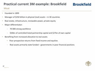 27
Copyright © PSG
Practical current 3M example: Brookfield
• Founded in 1899
• Manager of $250 billion in physical (real) assets – in 30 countries
• Real estate, infrastructure, renewable power, private equity
• Major differentiator:
‒ 70 000-strong workforce
‒ $50bn of controlled listed partnership capital and $27bn of own capital
• Benefiting from increased allocation to real assets
• Poor prospective returns from fixed income and equities
‒ Real assets primarily state funded – governments in poor financial positions
Moat
 