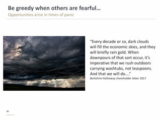 30
Copyright © PSG
Be greedy when others are fearful…
Opportunities arise in times of panic
“Every decade or so, dark clouds
will fill the economic skies, and they
will briefly rain gold. When
downpours of that sort occur, it’s
imperative that we rush outdoors
carrying washtubs, not teaspoons.
And that we will do….”
Berkshire Hathaway shareholder letter 2017
 