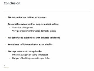 33
Copyright © PSG
Conclusion
• We are contrarian, bottom up investors
• Favourable environment for long-term stock picking:
- Valuation divergences
- Very poor sentiment towards domestic stocks
• We continue to avoid stocks with elevated valuations
• Funds have sufficient cash that act as a buffer
• We urge investors to recognize the:
- Inherent dangers of trying to forecast
- Danger of building a narrative portfolio
 