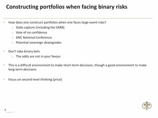 9
Copyright © PSG
Constructing portfolios when facing binary risks
• How does one construct portfolios when one faces large event risks?
o State capture (including the SARB)
o Vote of no confidence
o ANC National Conference
o Potential sovereign downgrades
• Don’t take binary bets
o The odds are not in your favour
• This is a difficult environment to make short-term decisions, though a good environment to make
long-term decisions
• Focus on second-level thinking (price)
 
