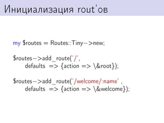 Инициализация rout’ов

 my $routes = Routes::Tiny−>new;

 $routes−>add_route(’/’,
     defaults => {action => &root});

 $routes−>add_route(’/welcome/:name’ ,
     defaults => {action => &welcome});
 