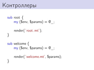 Контроллеры
 sub root {
     my ($env, $params) = @_;

     render( ’ root .mt’);
 }

 sub welcome {
     my ($env, $params) = @_;

     render( ’welcome.mt’, $params);
 }
 