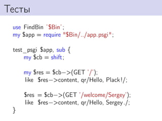 Тесты
 use FindBin ’$Bin’ ;
 my $app = require "$Bin/../app.psgi";

 test_psgi $app, sub {
     my $cb = shift;

     my $res = $cb−>(GET ’/’);
     like $res−>content, qr/Hello, Plack!/;

     $res = $cb−>(GET ’/welcome/Sergey’);
     like $res−>content, qr/Hello, Sergey ./;
 }
 