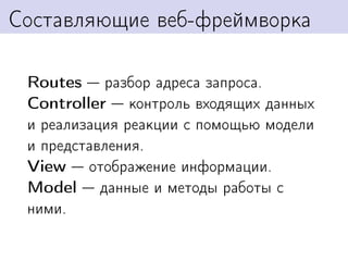 Составляющие веб-фреймворка

 Routes разбор адреса запроса.
 Controller контроль входящих данных
 и реализация реакции с помощью модели
 и представления.
 View отображение информации.
 Model данные и методы работы с
 ними.
 