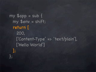 my $app = sub {
my $env = shift;
return [
200,
[‘Content-Type’ => ‘text/plain’],
[‘Hello World’]
];
};

 