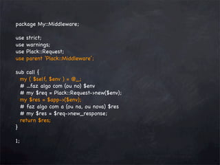 package My::Middleware;
use
use
use
use

strict;
warnings;
Plack::Request;
parent ‘Plack::Middleware’;

sub call {
my ( $self, $env ) = @_;
# ...faz algo com (ou no) $env
# my $req = Plack::Request->new($env);
my $res = $app->($env);
# faz algo com a (ou na, ou nova) $res
# my $res = $req->new_response;
return $res;
}
1;

 