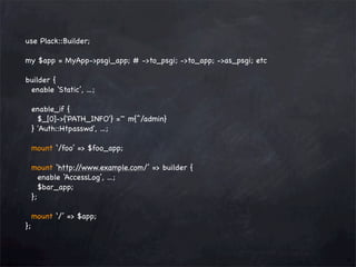 use Plack::Builder;
my $app = MyApp->psgi_app; # ->to_psgi; ->to_app; ->as_psgi; etc
builder {
enable ‘Static’, ...;
enable_if {
$_[0]->{'PATH_INFO'} =~ m{^/admin}
} 'Auth::Htpasswd', ...;
mount ‘/foo’ => $foo_app;
mount ‘http:/
/www.example.com/’ => builder {
enable ‘AccessLog’, ...;
$bar_app;
};
};

mount ‘/’ => $app;

 