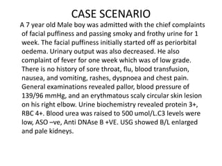 CASE SCENARIO
A 7 year old Male boy was admitted with the chief complaints
of facial puffiness and passing smoky and froth...