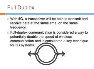 Full Duplex
 With 5G, a transceiver will be able to transmit and
receive data at the same time, on the same
frequency.
 Full-duplex communication is considered a way to
potentially double the speed of wireless
communication and is considered a key technique
for 5G systems.
 