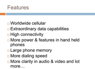 Features
 Worldwide cellular
 Extraordinary data capabilities
 High connectivity
 More power & features in hand held
phones
 Large phone memory
 More dialing speed
 More clarity in audio & video and lot
more…
 