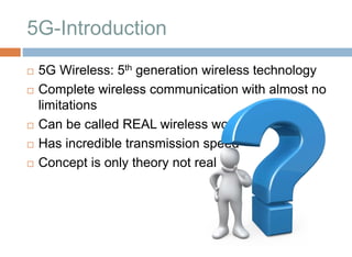 5G-Introduction
 5G Wireless: 5th generation wireless technology
 Complete wireless communication with almost no
limitations
 Can be called REAL wireless world
 Has incredible transmission speed
 Concept is only theory not real
 