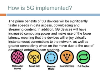 How is 5G implemented?
The prime benefits of 5G devices will be significantly
faster speeds in data access, downloading and
streaming content. In addition, 5G devices will have
increased computing power and make use of the lower
latency, meaning that the devices will enjoy virtually
instantaneous connections to the network, as well as
greater connectivity when on the move due to the use of
advanced antenna beam steering.
 