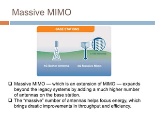 Massive MIMO
 Massive MIMO — which is an extension of MIMO — expands
beyond the legacy systems by adding a much higher number
of antennas on the base station.
 The “massive” number of antennas helps focus energy, which
brings drastic improvements in throughput and efficiency.
 