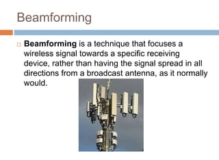 Beamforming
 Beamforming is a technique that focuses a
wireless signal towards a specific receiving
device, rather than having the signal spread in all
directions from a broadcast antenna, as it normally
would.
 