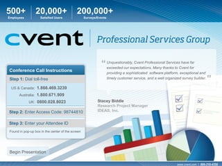 500+             20,000+                    200,000+
Employees           Satisfied Users               Surveys/Events




                                                            “ Unquestionably, Cvent Professional ServicesCvent for
                                                              exceeded our expectations. Many thanks to
                                                                                                          have far

Conference Call Instructions                                       providing a sophisticated software platform, exceptional and
Step 1: Dial toll-free                                             timely customer service, and a well organized survey builder.
                                                                                                                                   ”
 US & Canada: 1.866.469.3239
      Australia: 1.800.671.909
            UK: 0800.028.8023                             Stacey Biddle
                                                          Research Project Manager
Step 2: Enter Access Code: 98744810                       IDEAS, Inc.


Step 3: Enter your Attendee ID
Found in pop-up box in the center of the screen




Begin Presentation

                                                                                                              www.cvent.com | 866-318-4358
 