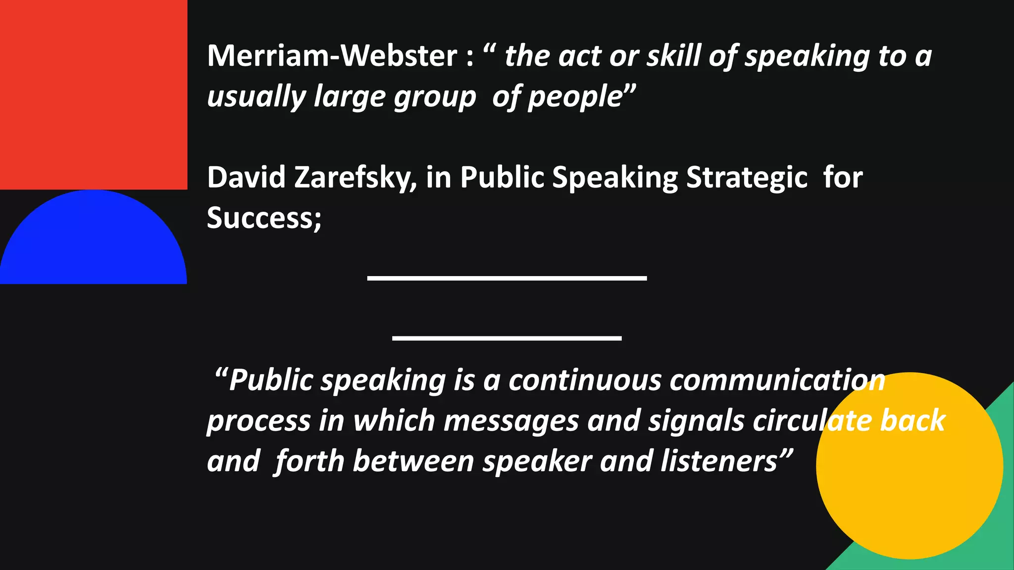 Merriam-Webster : “ the act or skill of speaking to a
usually large group of people”
David Zarefsky, in Public Speaking Strategic for
Success;
“Public speaking is a continuous communication
process in which messages and signals circulate back
and forth between speaker and listeners”