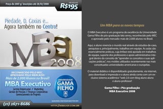 Um MBA para os novos tempos
O MBA Executivo é um programa de excelência da Universidade
Gama Filho de pós-graduação lato sensu, reconhecido pelo MEC
   e aprovado pelo mercado: mais de 2.000 alunos no Brasil.

Aqui, o aluno vivencia o mundo real através de estudos-de-caso,
 pesquisas e, principalmente, trabalhos em equipe. As aulas são
essencialmente práticas, cuja ênfase está apoiada em trabalhos
de equipe, suporte dos professores e apoio administrativo inte-
 gral dentro do conceito de “aprender os conceitos e suas apli-
 cações práticas”, nos moldes utilizados recentemente nas mais
      conceituadas universidades americanas e européias.

O material didático é disponibilizado gratuitamente, via internet,
 para download e impressão e o aluno ainda conta com um ex-
  clusivo sistema acadêmico “web 2.0 com blog aluno-aluno
                        e aluno-professor!

                Gama Filho » Pós graduação
                  MBA Executivo 2008