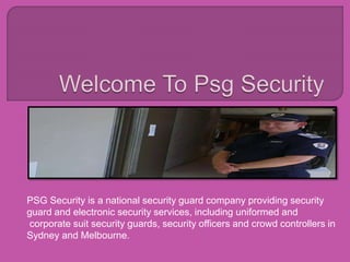 PSG Security is a national security guard company providing security
guard and electronic security services, including uniformed and
corporate suit security guards, security officers and crowd controllers in
Sydney and Melbourne.
 