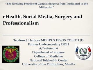 eHealth, Social Media, Surgery and
Professionalism
Teodoro J, Herbosa MD FPCS FPSGS COBIT 5 (F)!
Former Undersecretary DOH!
A/Professor 6!
Department of Surgery!
College of Medicine!
National Telehealth Center!
University of the Philippines, Manila
“The Evolving Practice of General Surgery: from Traditional to the
Millennial”
 