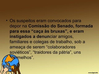 • Os suspeitos eram convocados para
depor na Comissão do Senado, formada
para essa “caça às bruxas”, e eram
instigados a denunciar amigos,
familiares e colegas de trabalho, sob a
ameaça de serem “colaboradores
soviéticos”, “traidores da pátria”, uns
“vermelhos”.
 