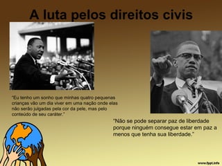 A luta pelos direitos civis
“Eu tenho um sonho que minhas quatro pequenas
crianças vão um dia viver em uma nação onde elas
não serão julgadas pela cor da pele, mas pelo
conteúdo de seu caráter.”
“Não se pode separar paz de liberdade
porque ninguém consegue estar em paz a
menos que tenha sua liberdade.”
 