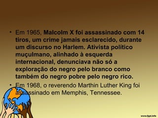 • Em 1965, Malcolm X foi assassinado com 14
tiros, um crime jamais esclarecido, durante
um discurso no Harlem. Ativista político
muçulmano, alinhado à esquerda
internacional, denunciava não só a
exploração do negro pelo branco como
também do negro pobre pelo negro rico.
• Em 1968, o reverendo Marthin Luther King foi
assassinado em Memphis, Tennessee.
 