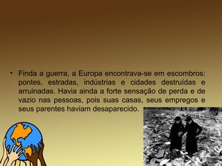 • Finda a guerra, a Europa encontrava-se em escombros:
pontes, estradas, indústrias e cidades destruídas e
arruinadas. Havia ainda a forte sensação de perda e de
vazio nas pessoas, pois suas casas, seus empregos e
seus parentes haviam desaparecido.
 