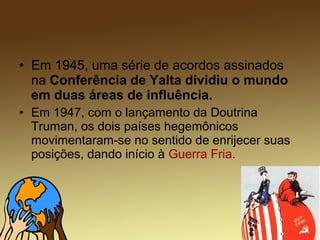 • Em 1945, uma série de acordos assinados
na Conferência de Yalta dividiu o mundo
em duas áreas de influência.
• Em 1947, com o lançamento da Doutrina
Truman, os dois países hegemônicos
movimentaram-se no sentido de enrijecer suas
posições, dando início à Guerra Fria.
 