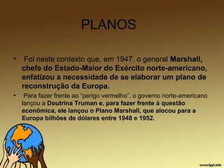 PLANOS
• Foi neste contexto que, em 1947, o general Marshall,
chefe do Estado-Maior do Exército norte-americano,
enfatizou a necessidade de se elaborar um plano de
reconstrução da Europa.
• Para fazer frente ao “perigo vermelho”, o governo norte-americano
lançou a Doutrina Truman e, para fazer frente à questão
econômica, ele lançou o Plano Marshall, que alocou para a
Europa bilhões de dólares entre 1948 e 1952.
 