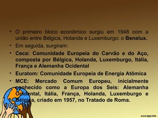 • O primeiro bloco econômico surgiu em 1948 com a
união entre Bélgica, Holanda e Luxemburgo: o Benelux.
• Em seguida, surgiram:
• Ceca: Comunidade Europeia do Carvão e do Aço,
composta por Bélgica, Holanda, Luxemburgo, Itália,
França e Alemanha Ocidental
• Euratom: Comunidade Europeia de Energia Atômica
• MCE: Mercado Comum Europeu, inicialmente
conhecido como a Europa dos Seis: Alemanha
Ocidental, Itália, França, Holanda, Luxemburgo e
Bélgica, criado em 1957, no Tratado de Roma.
 