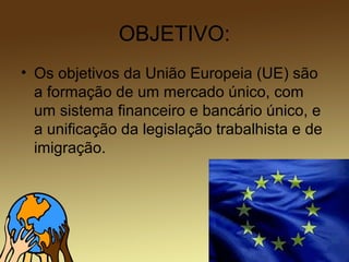 OBJETIVO:
• Os objetivos da União Europeia (UE) são
a formação de um mercado único, com
um sistema financeiro e bancário único, e
a unificação da legislação trabalhista e de
imigração.
 