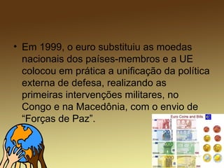 • Em 1999, o euro substituiu as moedas
nacionais dos países-membros e a UE
colocou em prática a unificação da política
externa de defesa, realizando as
primeiras intervenções militares, no
Congo e na Macedônia, com o envio de
“Forças de Paz”.
 