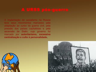 A URSS pós-guerra
A implantação do socialismo na Rússia
teve seus movimentos marcados pela
adaptação ao curso da guerra civil, pela
pressão dos países capitalistas e pela
ascensão de Stalin, cujo governo foi
marcado por autoritarismo, excessiva
centralização e culto à personalidade.
 