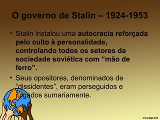 O governo de Stalin – 1924-1953
• Stalin instalou uma autocracia reforçada
pelo culto à personalidade,
controlando todos os setores da
sociedade soviética com “mão de
ferro”.
• Seus opositores, denominados de
“dissidentes”, eram perseguidos e
julgados sumariamente.
 