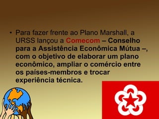 • Para fazer frente ao Plano Marshall, a
URSS lançou a Comecom – Conselho
para a Assistência Econômica Mútua –,
com o objetivo de elaborar um plano
econômico, ampliar o comércio entre
os países-membros e trocar
experiência técnica.
 