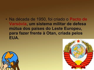 • Na década de 1950, foi criado o Pacto de
Varsóvia, um sistema militar de defesa
mútua dos países do Leste Europeu,
para fazer frente à Otan, criada pelos
EUA.
 