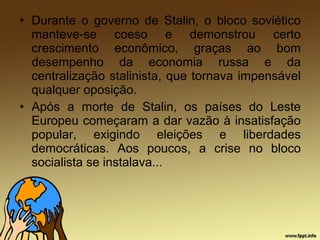 • Durante o governo de Stalin, o bloco soviético
manteve-se coeso e demonstrou certo
crescimento econômico, graças ao bom
desempenho da economia russa e da
centralização stalinista, que tornava impensável
qualquer oposição.
• Após a morte de Stalin, os países do Leste
Europeu começaram a dar vazão à insatisfação
popular, exigindo eleições e liberdades
democráticas. Aos poucos, a crise no bloco
socialista se instalava...
 