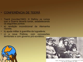 • CONFERÊNCIA DE TEERÃ
• Teerã (nov/dez1943)  Definiu os rumos
que a Guerra deveria tomar, estabelecendo
os seguintes pontos:
• a) rendição incondicional da Alemanha
nazista;
• b) ajuda militar à guerrilha da Iugoslávia;
• c) a nova Polônia, com concessões
territoriais e com governo pró-soviético;
 