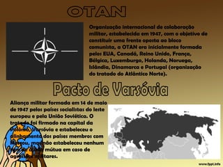 Organização internacional de colaboração
militar, estabelecida em 1947, com o objetivo de
constituir uma frente oposta ao bloco
comunista, a OTAN era inicialmente formada
pelos EUA, Canadá, Reino Unido, França,
Bélgica, Luxemburgo, Holanda, Noruega,
Islândia, Dinamarca e Portugal (organização
do tratado do Atlântico Norte).
Aliança militar formada em 14 de maio
de 1947 pelos países socialistas do leste
europeu e pela União Soviética. O
tratado foi firmado na capital da
Polônia, Varsóvia e estabeleceu o
alinhamento dos países membros com
Moscou, mas não estabeleceu nenhum
tipo de ajuda mútua em caso de
agressões militares.
 